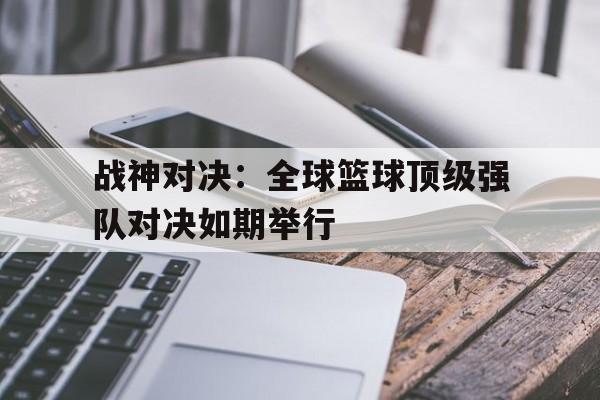 关于战神对决：全球篮球顶级强队对决如期举行的信息