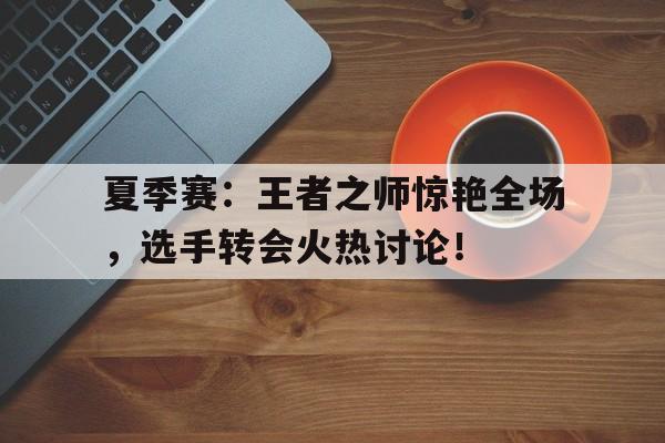 夏季赛：王者之师惊艳全场，选手转会火热讨论！